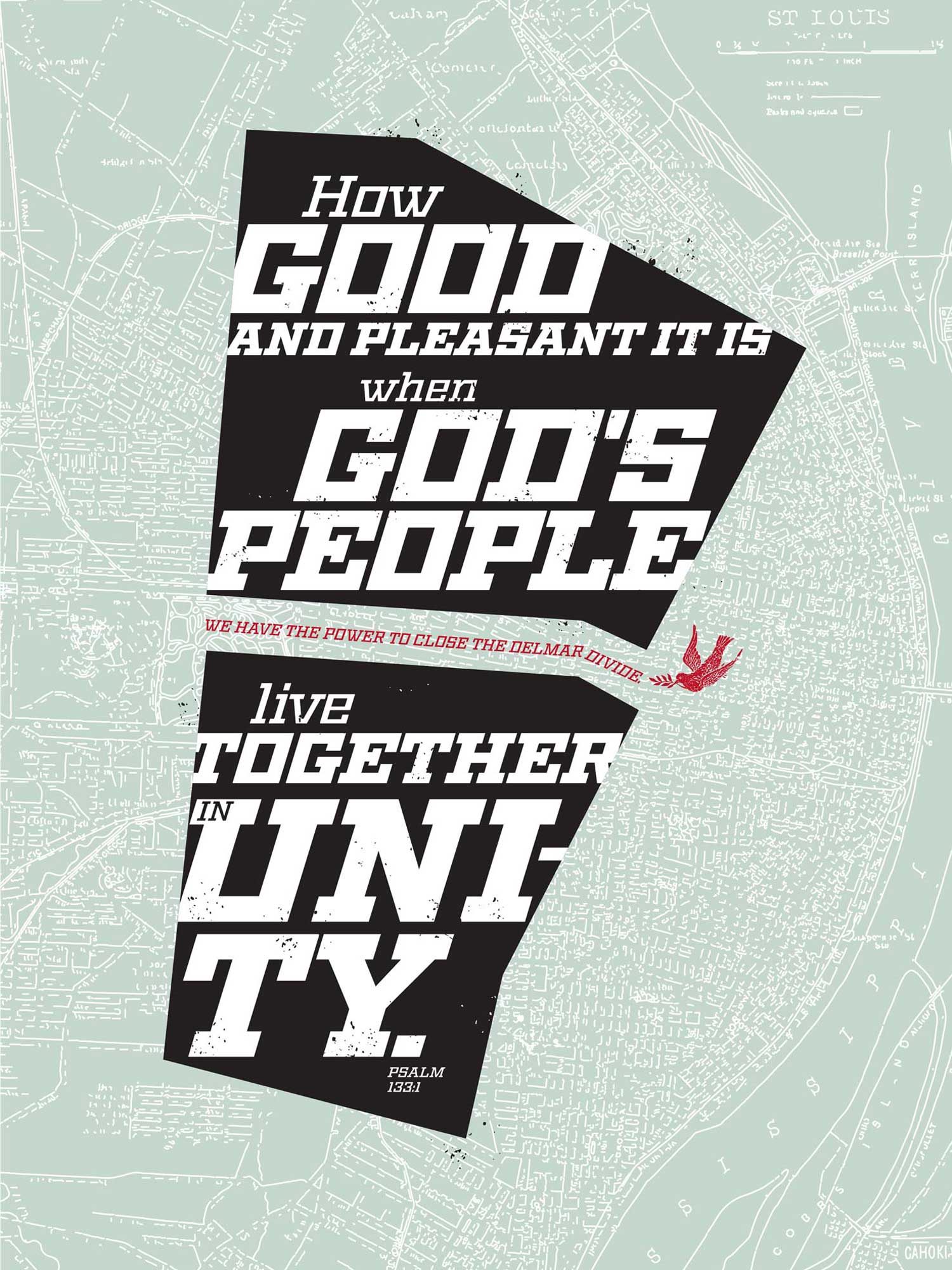 “The dominant shape in this poster is the outline of an area of St. Louis known as the Delmar Divide. Delmar Boulevard, running east and west through St. Louis, creates a border between poor, dominantly African American neighborhoods to the north, and economically advantaged, white neighborhoods to the south. Over this, a verse from Psalms 133, set in the boldest weight of the Geometric typeface, delivers a message of hope and healing.”